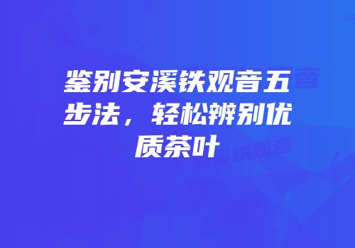 鉴别安溪铁观音五步法，轻松辨别优质茶叶