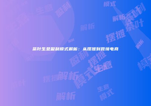 茶叶生意盈利模式解析：从摆摊到跨境电商