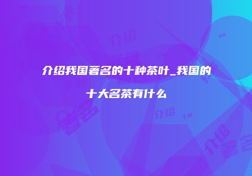 介绍我国著名的十种茶叶_我国的十大名茶有什么