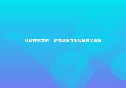 红茶养生之道：女性健康与生活寓意全解析