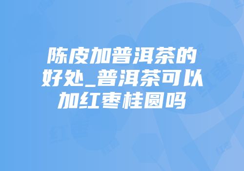 陈皮加普洱茶的好处_普洱茶可以加红枣桂圆吗