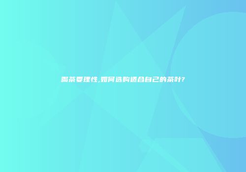 喝茶要理性,如何选购适合自己的茶叶?