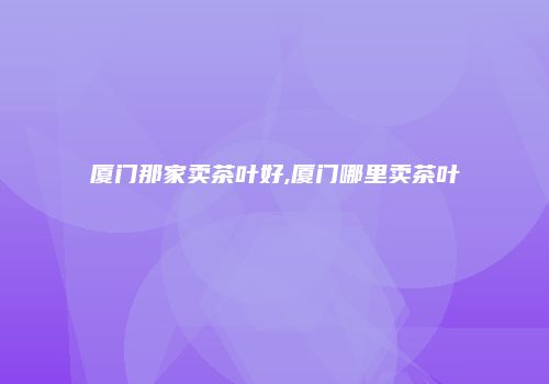 厦门那家卖茶叶好,厦门哪里卖茶叶