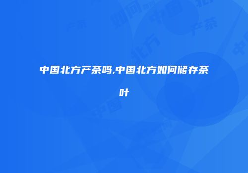 中国北方产茶吗,中国北方如何储存茶叶