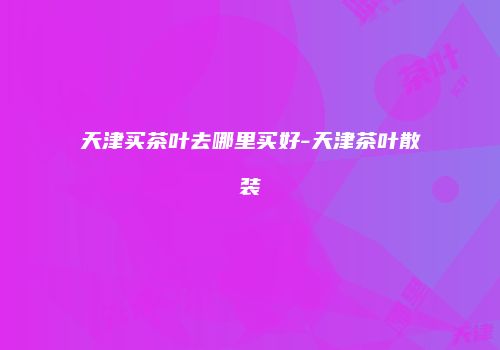 天津买茶叶去哪里买好-天津茶叶散装