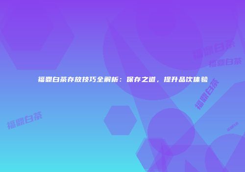 福鼎白茶存放技巧全解析：保存之道，提升品饮体验