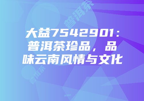 大益7542901：普洱茶珍品，品味云南风情与文化