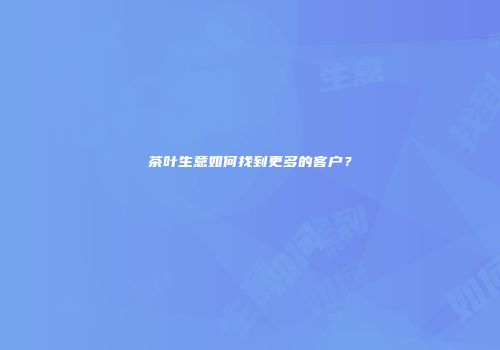 茶叶生意如何找到更多的客户？