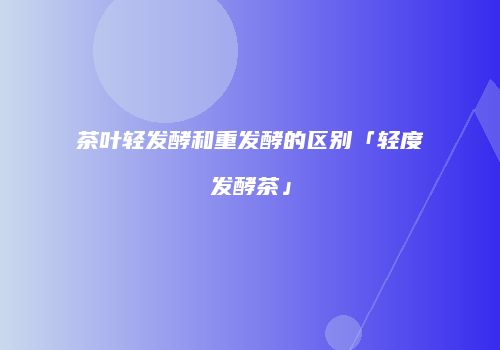茶叶轻发酵和重发酵的区别「轻度发酵茶」