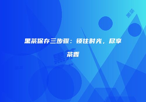 黑茶保存三步骤：锁住时光，尽享茶香