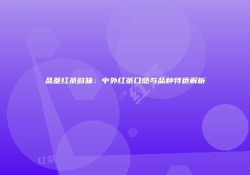 品鉴红茶韵味：中外红茶口感与品种特色解析