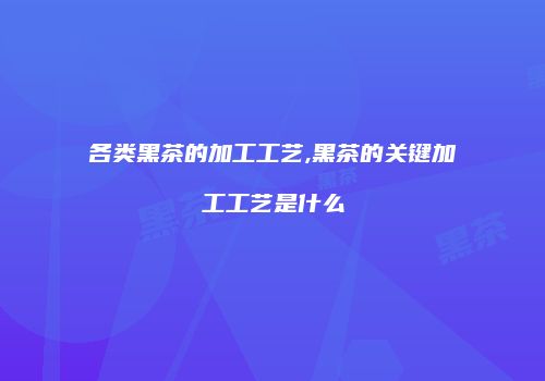 各类黑茶的加工工艺,黑茶的关键加工工艺是什么