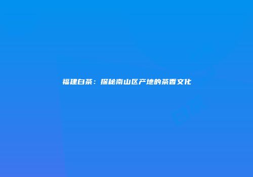 福建白茶：探秘南山区产地的茶香文化