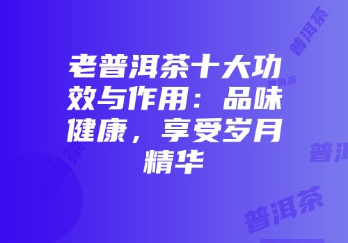 老普洱茶十大功效与作用：品味健康，享受岁月精华