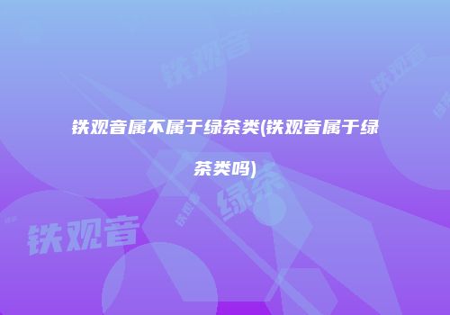 铁观音属不属于绿茶类(铁观音属于绿茶类吗)