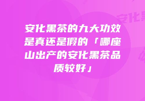 安化黑茶的九大功效是真还是假的「哪座山出产的安化黑茶品质较好」