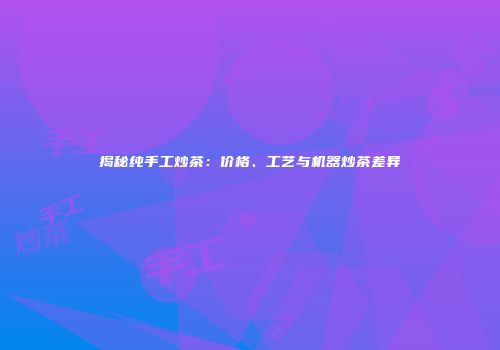 揭秘纯手工炒茶：价格、工艺与机器炒茶差异