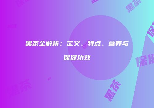 黑茶全解析：定义、特点、营养与保健功效