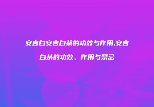 安吉白安吉白茶的功效与作用,安吉白茶的功效、作用与禁忌