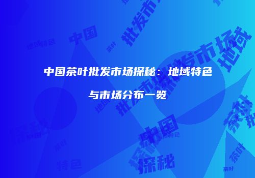 中国茶叶批发市场探秘：地域特色与市场分布一览