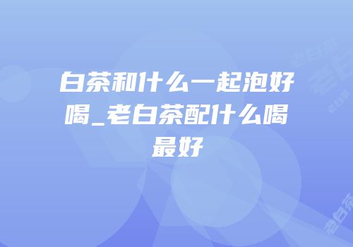 白茶和什么一起泡好喝_老白茶配什么喝最好