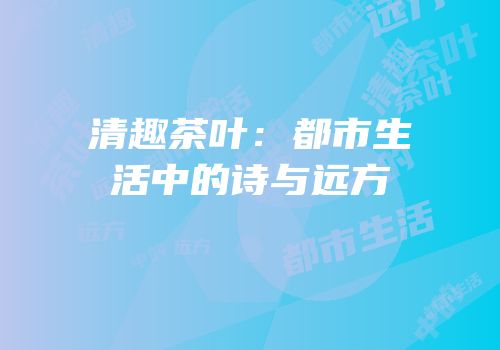 清趣茶叶：都市生活中的诗与远方