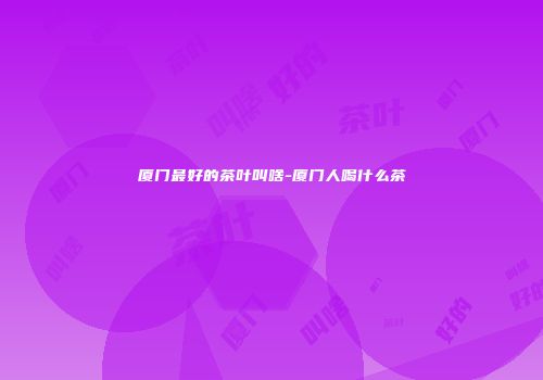 厦门最好的茶叶叫啥-厦门人喝什么茶
