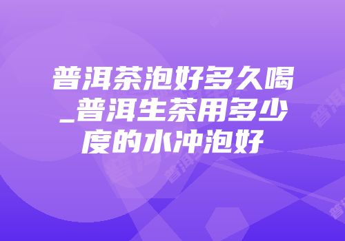 普洱茶泡好多久喝_普洱生茶用多少度的水冲泡好