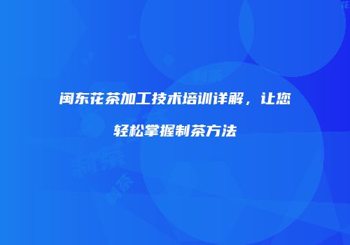 闽东花茶加工技术培训详解，让您轻松掌握制茶方法