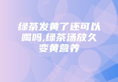 绿茶发黄了还可以喝吗,绿茶汤放久变黄营养