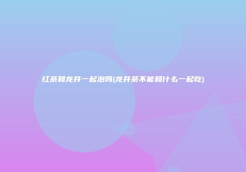 红茶和龙井一起泡吗(龙井茶不能和什么一起吃)