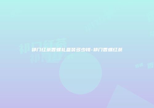 祁门红茶香螺礼盒装多少钱-祁门香螺红茶