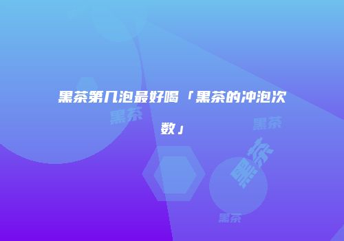 黑茶第几泡最好喝「黑茶的冲泡次数」