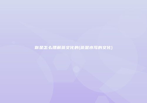 你是怎么理解茶文化的(茶是水写的文化)