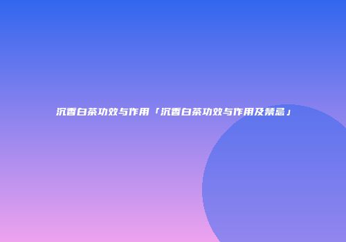 沉香白茶功效与作用「沉香白茶功效与作用及禁忌」