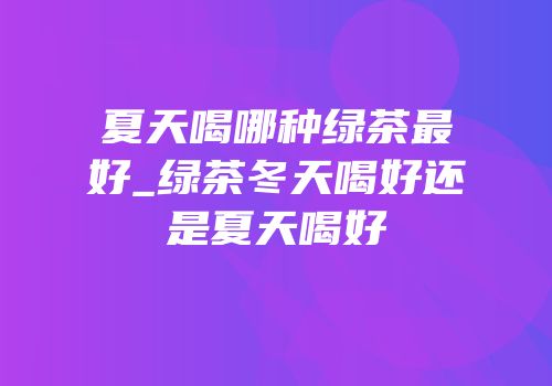 夏天喝哪种绿茶最好_绿茶冬天喝好还是夏天喝好