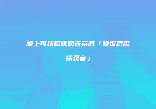 晚上可以喝铁观音茶吗「晚饭后喝铁观音」