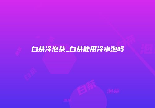 白茶冷泡茶_白茶能用冷水泡吗