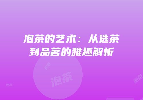 泡茶的艺术：从选茶到品茗的雅趣解析