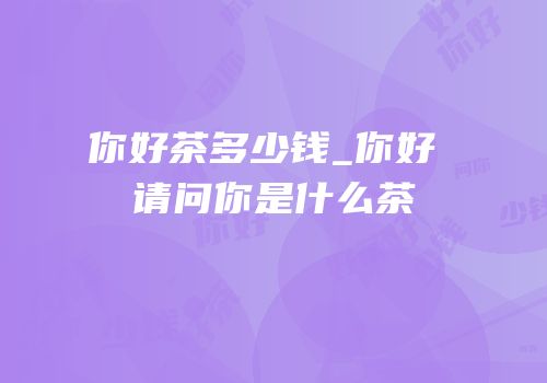 你好茶多少钱_你好 请问你是什么茶