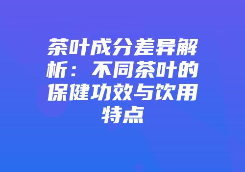 茶叶成分差异解析：不同茶叶的保健功效与饮用特点
