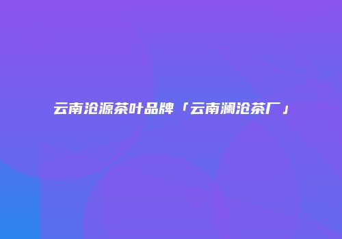 云南沧源茶叶品牌「云南澜沧茶厂」