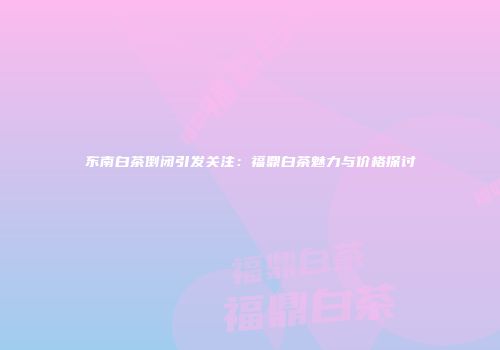 东南白茶倒闭引发关注：福鼎白茶魅力与价格探讨