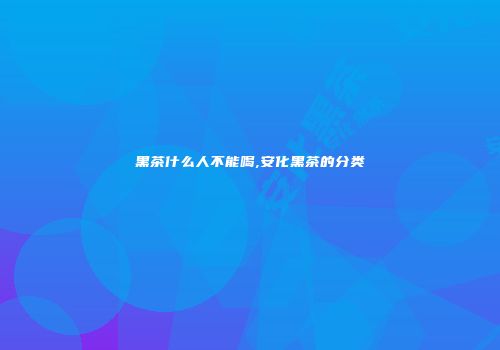 黑茶什么人不能喝,安化黑茶的分类