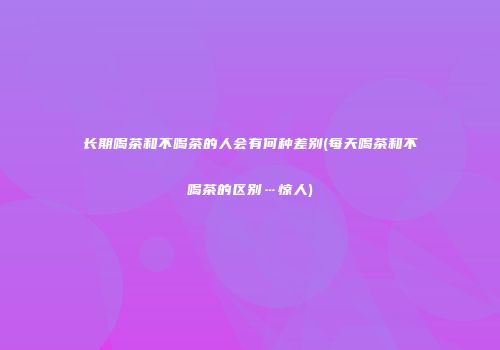 长期喝茶和不喝茶的人会有何种差别(每天喝茶和不喝茶的区别…惊人)