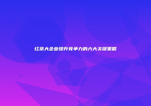 红茶大企业提升竞争力的六大关键策略