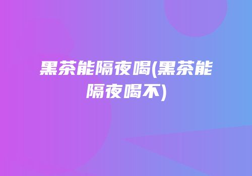 黑茶能隔夜喝(黑茶能隔夜喝不)