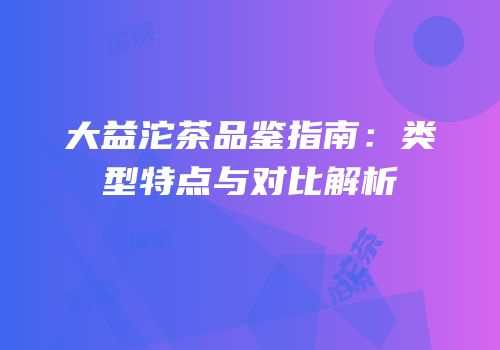 大益沱茶品鉴指南：类型特点与对比解析