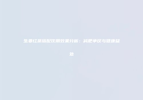 生姜红茶搭配饮用效果分析：减肥争议与健康益处