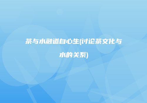 茶与水融道自心生(讨论茶文化与水的关系)